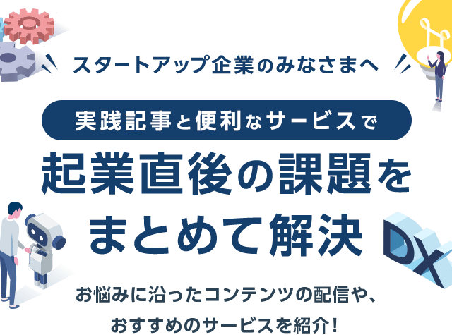 スタートアップ企業のみなさまへ　実践記事と便利なサービスで企業直後の課題をまとめて解決　お悩みに沿ったコンテンツの配信や、おすすめのサービスを紹介！