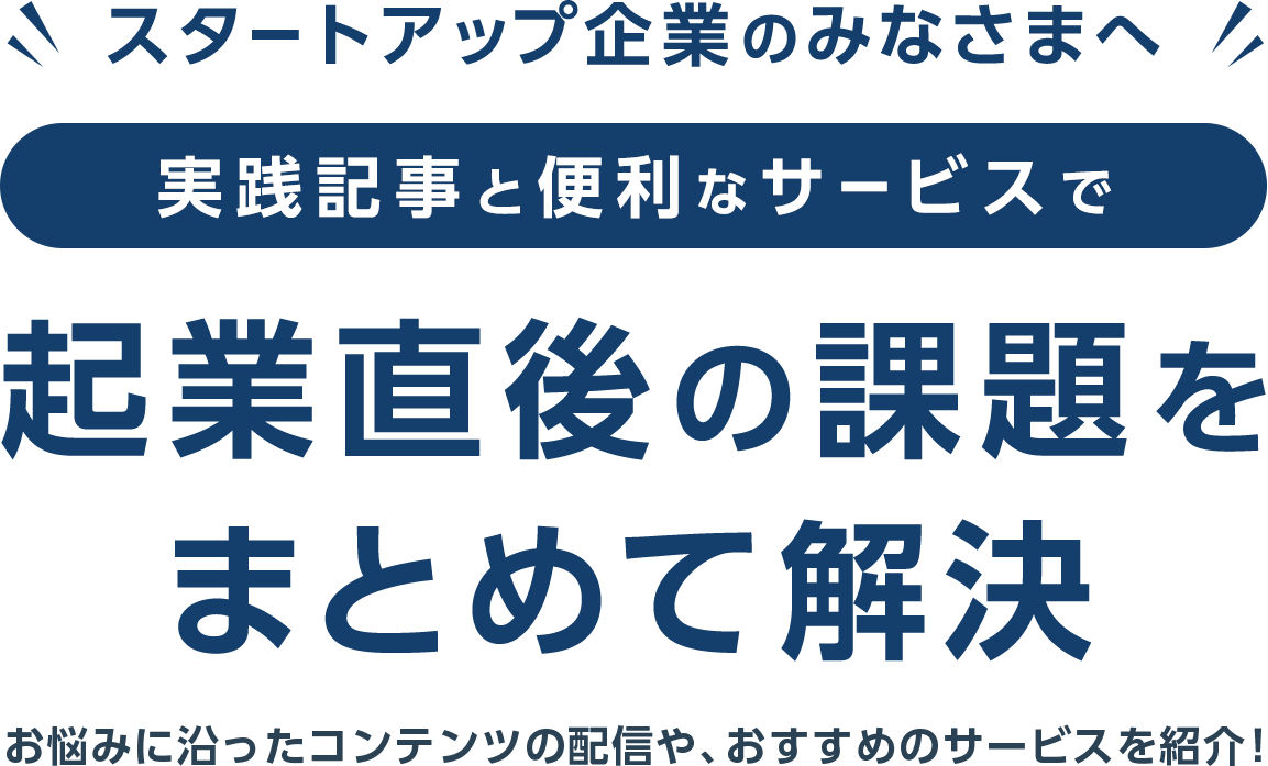 スタートアップ企業のみなさまへ　実践記事と便利なサービスで企業直後の課題をまとめて解決　お悩みに沿ったコンテンツの配信や、おすすめのサービスを紹介！