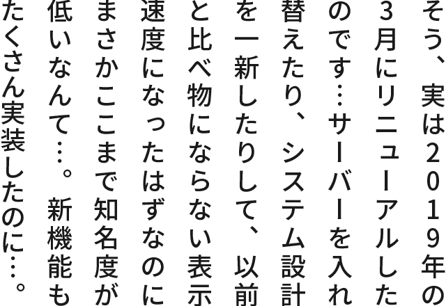 そう、実は2019年の3月にリニューアルしたのです…サーバーを入れ替えたり、システム設計を一新したりして、以前と比べ物にならない表示速度になったはずなのにまさかここまで知名度が低いなんて…。新機能もたくさん実装したのに…。