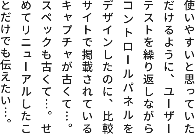 使いやすいと思っていただけるように、ユーザーテストを繰り返しならがコントロールパネルをデザインしたのに、比較サイトで掲載されているキャプチャが古くて…。スペックも古くて…。せめてリニューアルしたことだけでも伝えたい…。