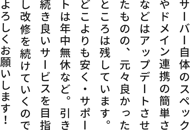 サーバー自体のスペックやドメイン連携の簡単さなどはアップデートさせたものの、元々良かったところは残しています。どこよりも安く・サポートは年中無休など。引き続き良いサービスを目指して改修を続けて行くのでよろしくお願いします！