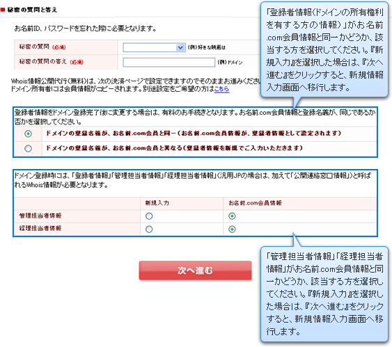 「登録者情報（ドメインの所有権利を有する方の情報）」がお名前.com会員情報と同一かどうか、該当する方を選択してください。『新規入力』を選択した場合は、『次へ進む』をクリックすると、新規情報入力画面へ移行します。「管理担当者情報」「経理担当者情報」がお名前.com会員情報と同一かどうか、該当する方を選択してください。『新規入力』を選択した場合は、『次へ進む』をクリックすると、新規情報入力画面へ移行します。

